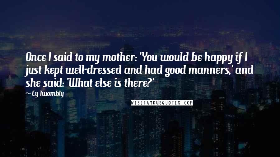 Cy Twombly quotes: Once I said to my mother: 'You would be happy if I just kept well-dressed and had good manners,' and she said: 'What else is there?'