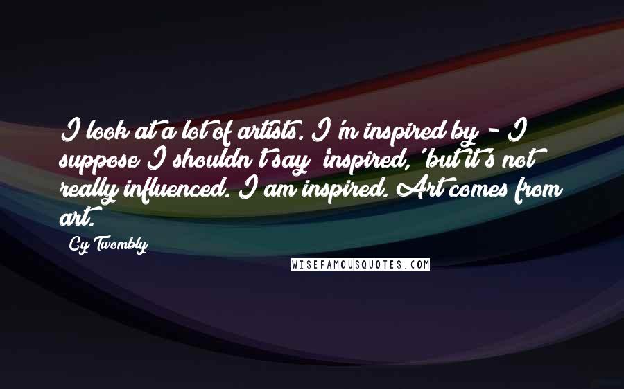 Cy Twombly quotes: I look at a lot of artists. I'm inspired by - I suppose I shouldn't say 'inspired,' but it's not really influenced. I am inspired. Art comes from art.