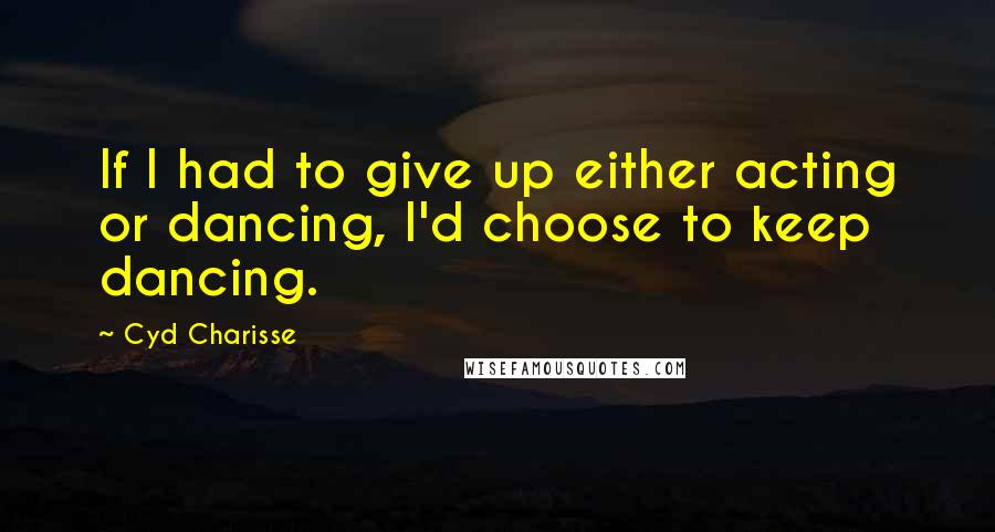 Cyd Charisse quotes: If I had to give up either acting or dancing, I'd choose to keep dancing.