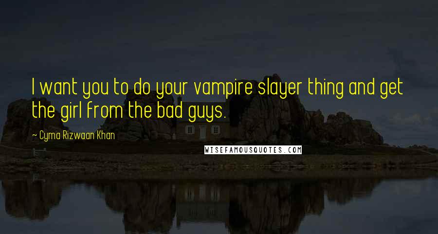 Cyma Rizwaan Khan quotes: I want you to do your vampire slayer thing and get the girl from the bad guys.