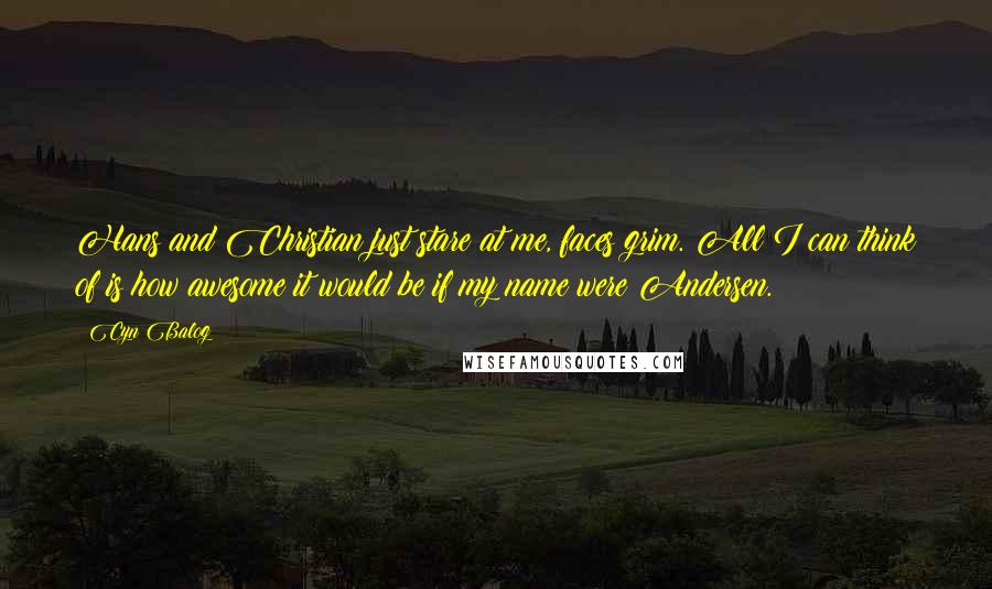 Cyn Balog quotes: Hans and Christian just stare at me, faces grim. All I can think of is how awesome it would be if my name were Andersen. Cyn Balog quotes: Hans and Christian just stare at me, faces grim. All I can think of is how awesome it would be if my name were Andersen.