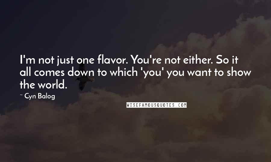 Cyn Balog quotes: I'm not just one flavor. You're not either. So it all comes down to which 'you' you want to show the world. Cyn Balog quotes: I'm not just one flavor. You're not either. So it all comes down to which 'you' you want to show the world.