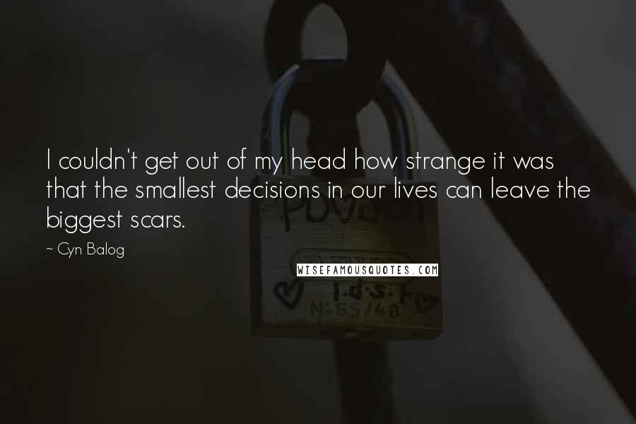 Cyn Balog quotes: I couldn't get out of my head how strange it was that the smallest decisions in our lives can leave the biggest scars. Cyn Balog quotes: I couldn't get out of my head how strange it was that the smallest decisions in our lives can leave the biggest scars.