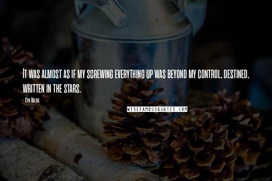 Cyn Balog quotes: It was almost as if my screwing everything up was beyond my control, destined, written in the stars. Cyn Balog quotes: It was almost as if my screwing everything up was beyond my control, destined, written in the stars.