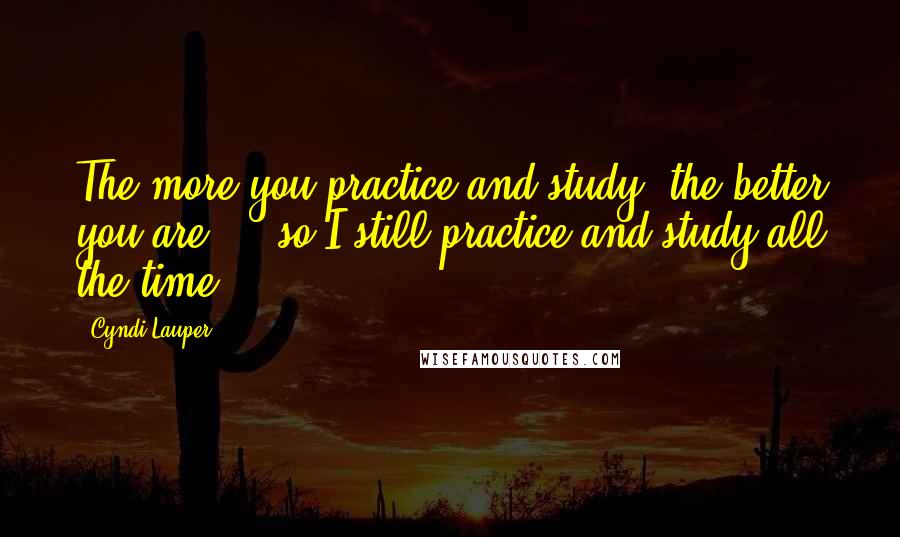 Cyndi Lauper quotes: The more you practice and study, the better you are ... so I still practice and study all the time.