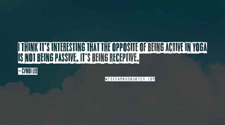 Cyndi Lee quotes: I think it's interesting that the opposite of being active in yoga is not being passive. It's being receptive.