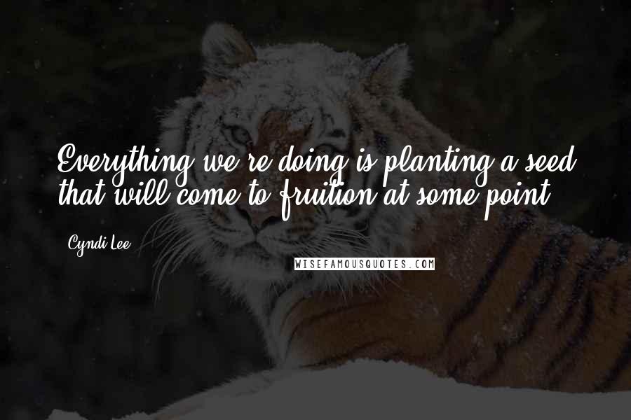 Cyndi Lee quotes: Everything we're doing is planting a seed that will come to fruition at some point