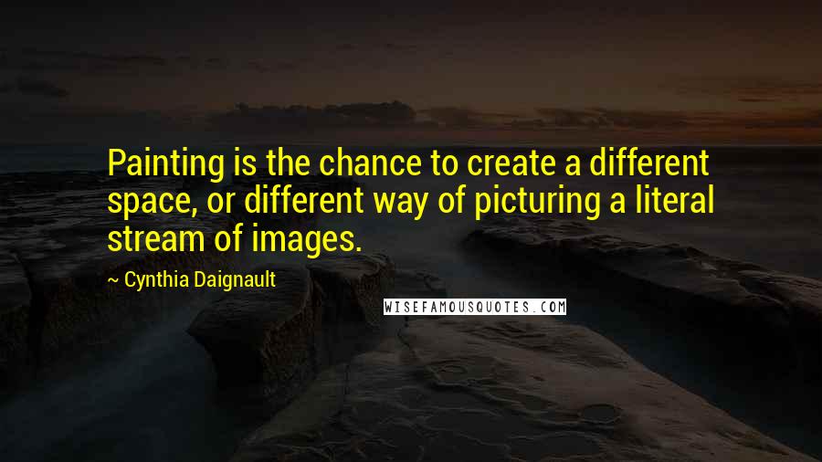 Cynthia Daignault quotes: Painting is the chance to create a different space, or different way of picturing a literal stream of images.