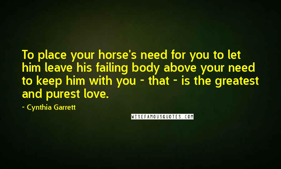 Cynthia Garrett quotes: To place your horse's need for you to let him leave his failing body above your need to keep him with you - that - is the greatest and purest