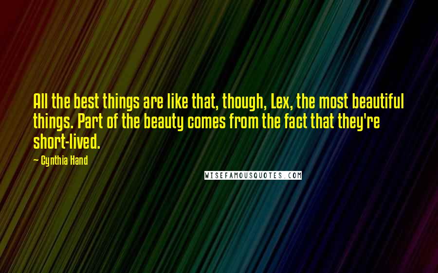 Cynthia Hand quotes: All the best things are like that, though, Lex, the most beautiful things. Part of the beauty comes from the fact that they're short-lived. Cynthia Hand quotes: All the best things are like that, though, Lex, the most beautiful things. Part of the beauty comes from the fact that they're short-lived.