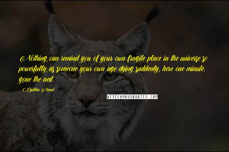 Cynthia Hand quotes: Nothing can remind you of your own fragile place in the universe so powerfully as someone your own age dying suddenly, here one minute, gone the next. Cynthia Hand quotes: Nothing can remind you of your own fragile place in the universe so powerfully as someone your own age dying suddenly, here one minute, gone the next.
