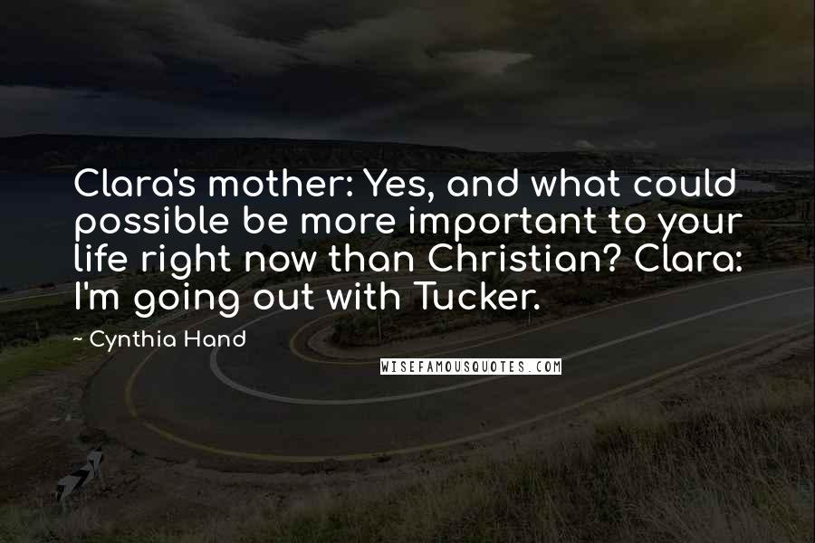 Cynthia Hand quotes: Clara's mother: Yes, and what could possible be more important to your life right now than Christian? Clara: I'm going out with Tucker. Cynthia Hand quotes: Clara's mother: Yes, and what could possible be more important to your life right now than Christian? Clara: I'm going out with Tucker.