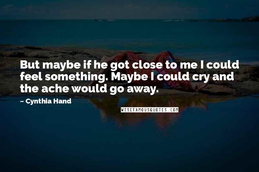 Cynthia Hand quotes: But maybe if he got close to me I could feel something. Maybe I could cry and the ache would go away. Cynthia Hand quotes: But maybe if he got close to me I could feel something. Maybe I could cry and the ache would go away.