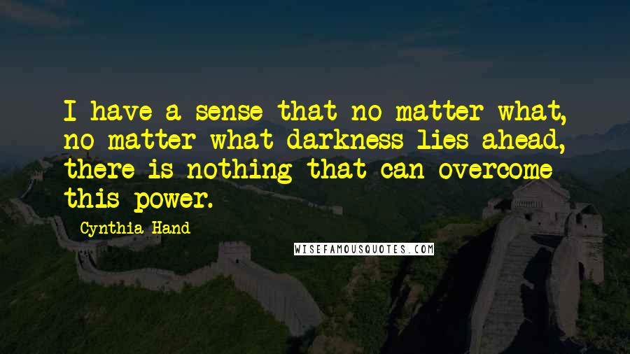 Cynthia Hand quotes: I have a sense that no matter what, no matter what darkness lies ahead, there is nothing that can overcome this power. Cynthia Hand quotes: I have a sense that no matter what, no matter what darkness lies ahead, there is nothing that can overcome this power.