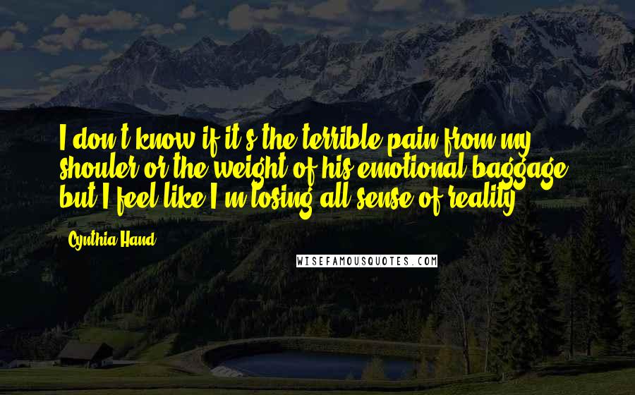 Cynthia Hand quotes: I don't know if it's the terrible pain from my shouler or the weight of his emotional baggage, but I feel like I'm losing all sense of reality. Cynthia Hand quotes: I don't know if it's the terrible pain from my shouler or the weight of his emotional baggage, but I feel like I'm losing all sense of reality.