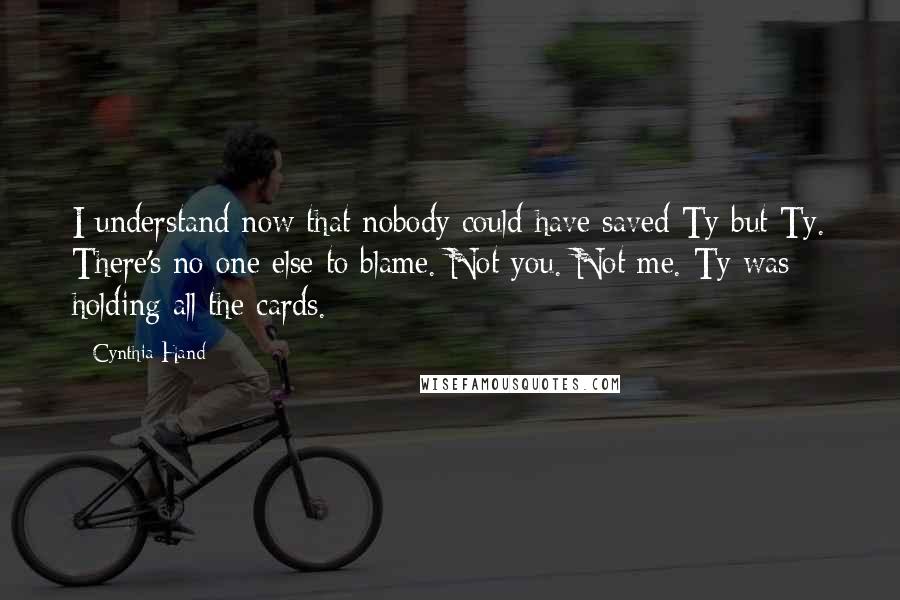 Cynthia Hand quotes: I understand now that nobody could have saved Ty but Ty. There's no one else to blame. Not you. Not me. Ty was holding all the cards.