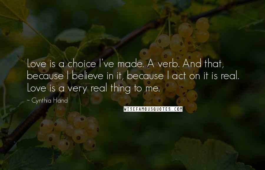 Cynthia Hand quotes: Love is a choice I've made. A verb. And that, because I believe in it, because I act on it is real. Love is a very real thing to me. Cynthia Hand quotes: Love is a choice I've made. A verb. And that, because I believe in it, because I act on it is real. Love is a very real thing to me.