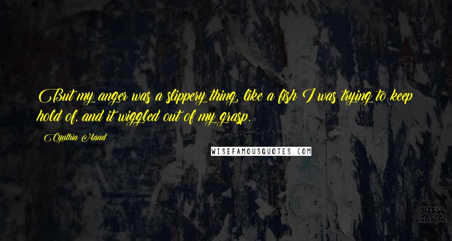 Cynthia Hand quotes: But my anger was a slippery thing, like a fish I was trying to keep hold of, and it wiggled out of my grasp. Cynthia Hand quotes: But my anger was a slippery thing, like a fish I was trying to keep hold of, and it wiggled out of my grasp.