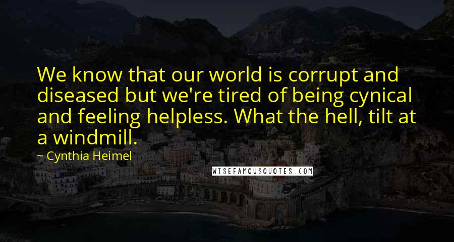 Cynthia Heimel quotes: We know that our world is corrupt and diseased but we're tired of being cynical and feeling helpless. What the hell, tilt at a windmill. Cynthia Heimel quotes: We know that our world is corrupt and diseased but we're tired of being cynical and feeling helpless. What the hell, tilt at a windmill.