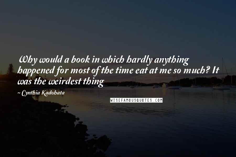 Cynthia Kadohata quotes: Why would a book in which hardly anything happened for most of the time eat at me so much? It was the weirdest thing Cynthia Kadohata quotes: Why would a book in which hardly anything happened for most of the time eat at me so much? It was the weirdest thing