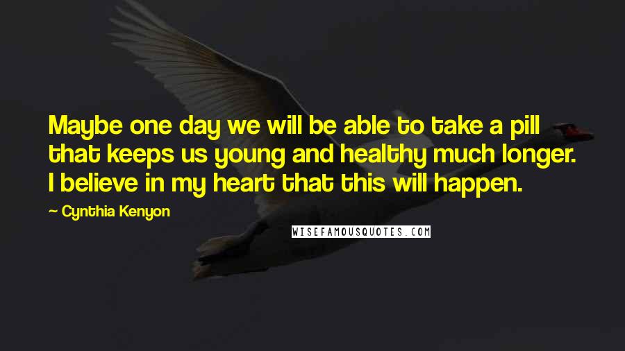 Cynthia Kenyon quotes: Maybe one day we will be able to take a pill that keeps us young and healthy much longer. I believe in my heart that this will happen. Cynthia Kenyon quotes: Maybe one day we will be able to take a pill that keeps us young and healthy much longer. I believe in my heart that this will happen.
