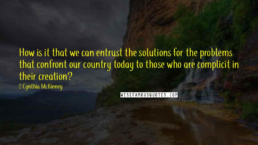 Cynthia McKinney quotes: How is it that we can entrust the solutions for the problems that confront our country today to those who are complicit in their creation?