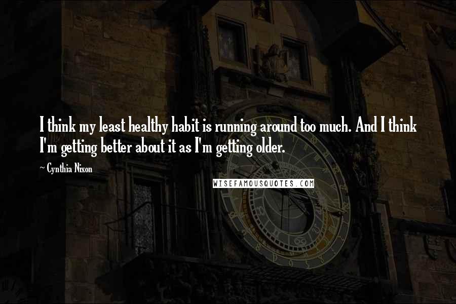 Cynthia Nixon quotes: I think my least healthy habit is running around too much. And I think I'm getting better about it as I'm getting older.