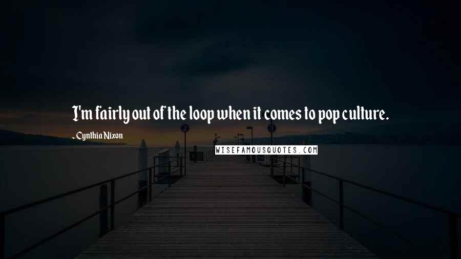 Cynthia Nixon quotes: I'm fairly out of the loop when it comes to pop culture.