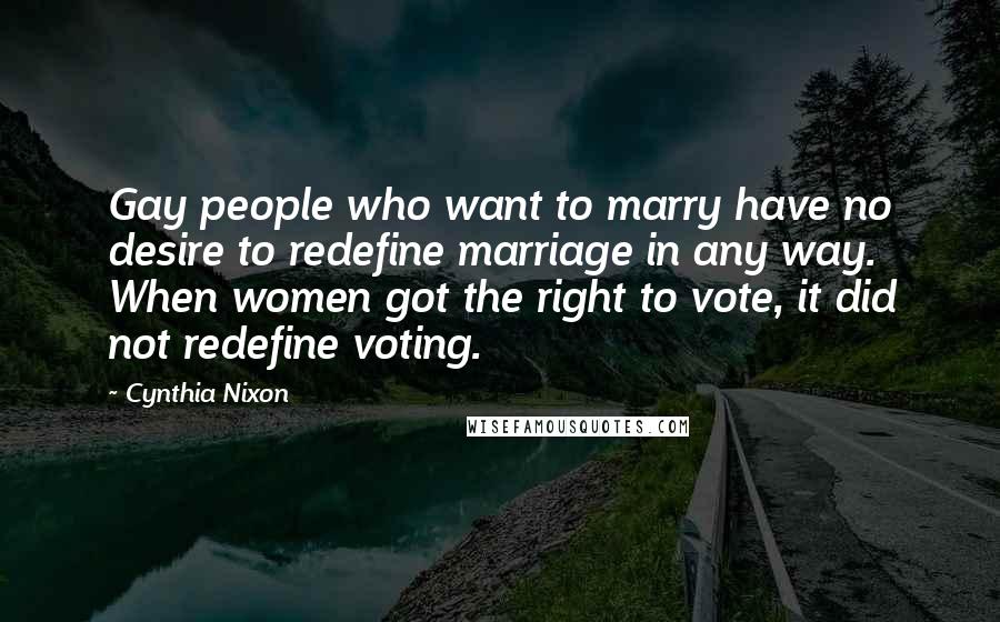 Cynthia Nixon quotes: Gay people who want to marry have no desire to redefine marriage in any way. When women got the right to vote, it did not redefine voting.