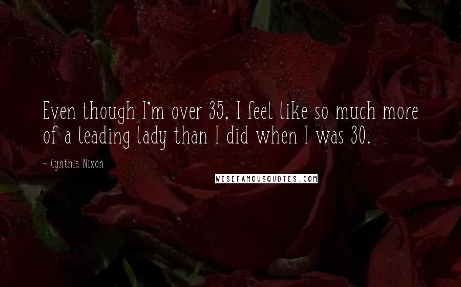 Cynthia Nixon quotes: Even though I'm over 35, I feel like so much more of a leading lady than I did when I was 30.