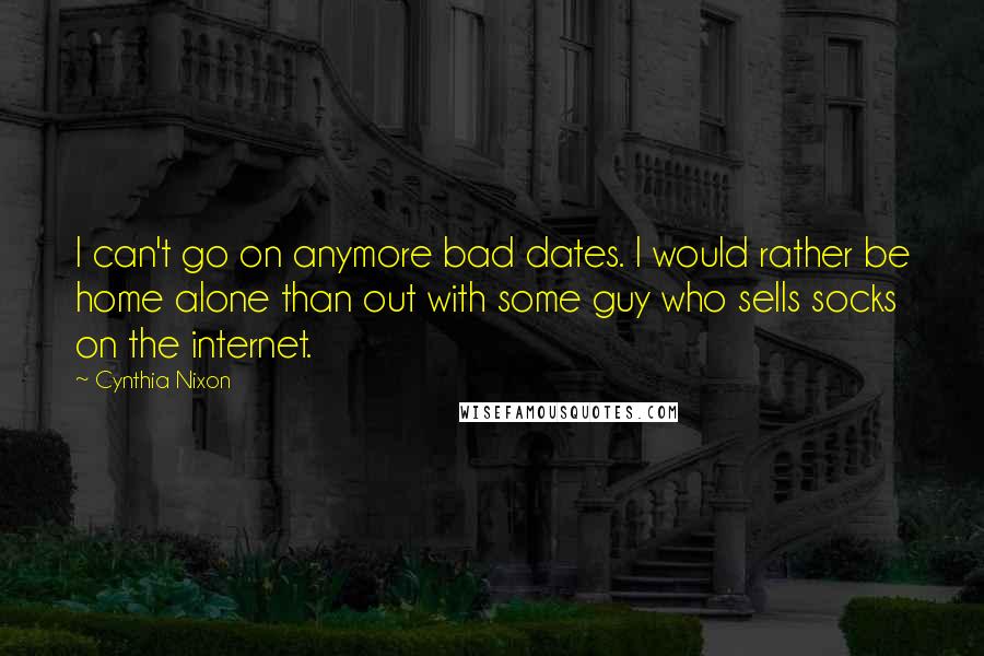 Cynthia Nixon quotes: I can't go on anymore bad dates. I would rather be home alone than out with some guy who sells socks on the internet. Cynthia Nixon quotes: I can't go on anymore bad dates. I would rather be home alone than out with some guy who sells socks on the internet.