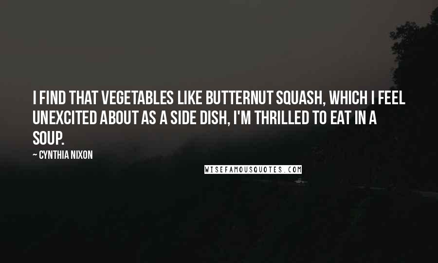 Cynthia Nixon quotes: I find that vegetables like butternut squash, which I feel unexcited about as a side dish, I'm thrilled to eat in a soup.