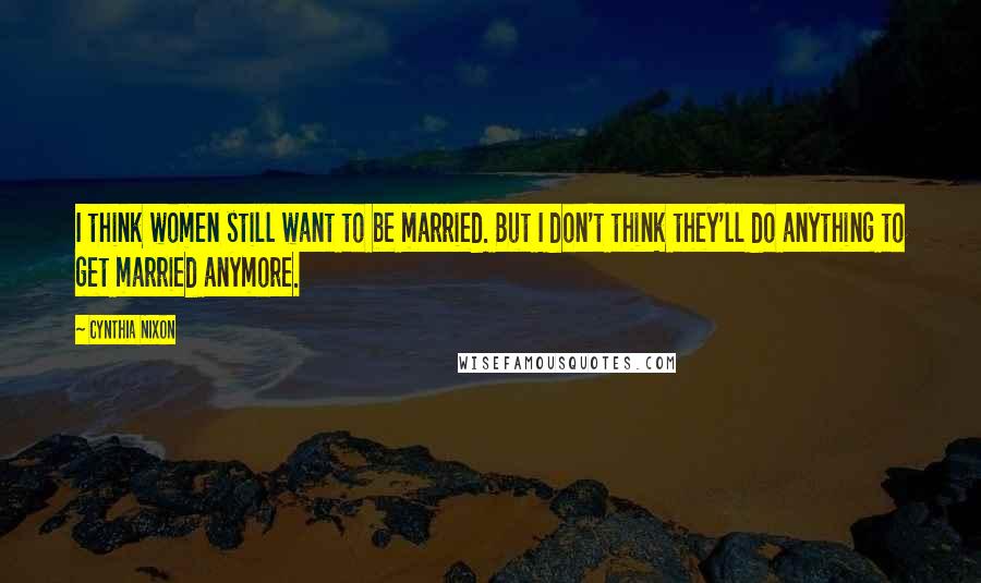 Cynthia Nixon quotes: I think women still want to be married. But I don't think they'll do anything to get married anymore.