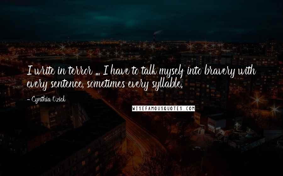 Cynthia Ozick quotes: I write in terror ... I have to talk myself into bravery with every sentence, sometimes every syllable. Cynthia Ozick quotes: I write in terror ... I have to talk myself into bravery with every sentence, sometimes every syllable.