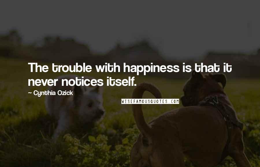 Cynthia Ozick quotes: The trouble with happiness is that it never notices itself.