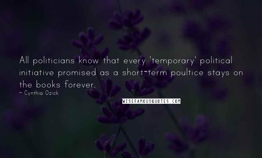 Cynthia Ozick quotes: All politicians know that every 'temporary' political initiative promised as a short-term poultice stays on the books forever.