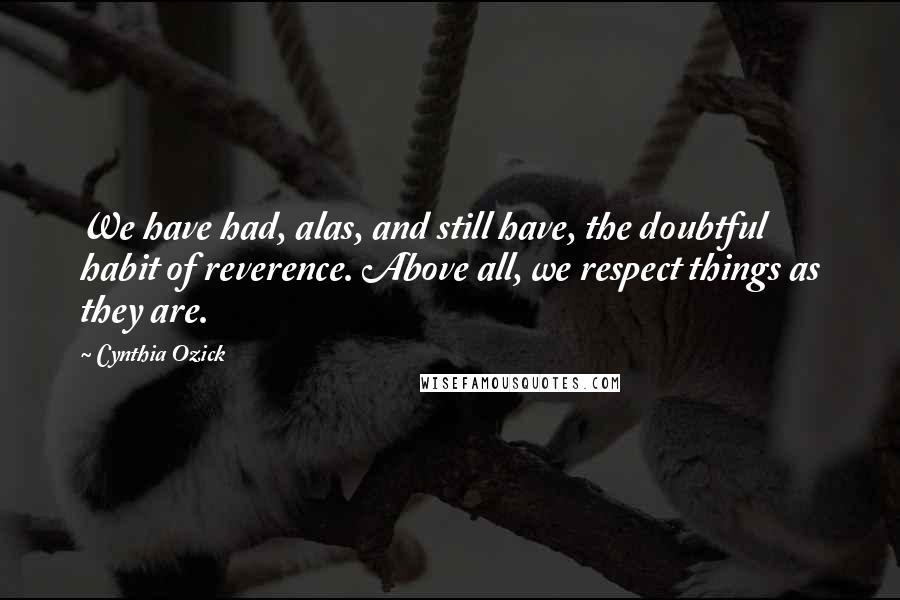 Cynthia Ozick quotes: We have had, alas, and still have, the doubtful habit of reverence. Above all, we respect things as they are.