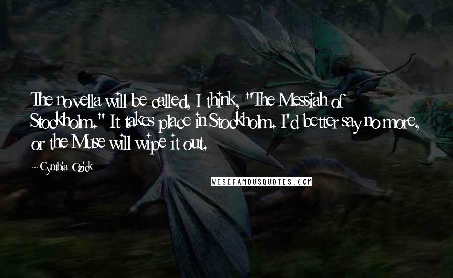 Cynthia Ozick quotes: The novella will be called, I think, "The Messiah of Stockholm." It takes place in Stockholm. I'd better say no more, or the Muse will wipe it out.