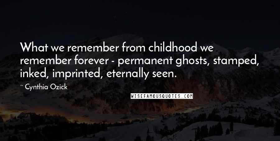 Cynthia Ozick quotes: What we remember from childhood we remember forever - permanent ghosts, stamped, inked, imprinted, eternally seen.