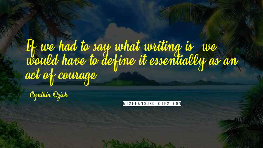 Cynthia Ozick quotes: If we had to say what writing is, we would have to define it essentially as an act of courage.