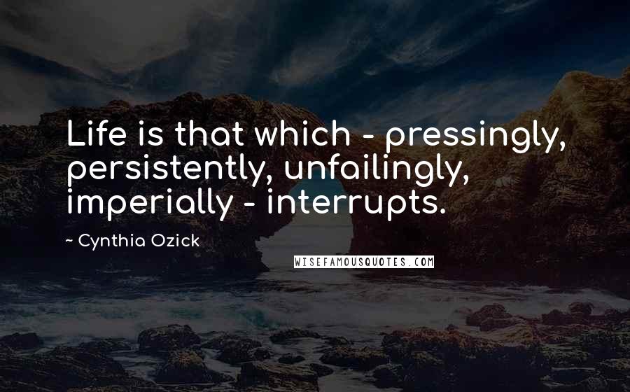 Cynthia Ozick quotes: Life is that which - pressingly, persistently, unfailingly, imperially - interrupts.