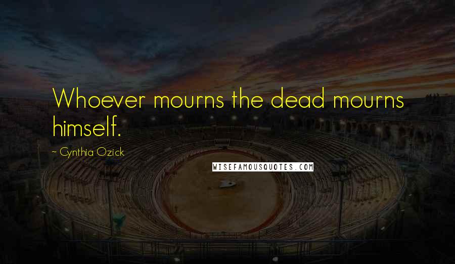 Cynthia Ozick quotes: Whoever mourns the dead mourns himself.