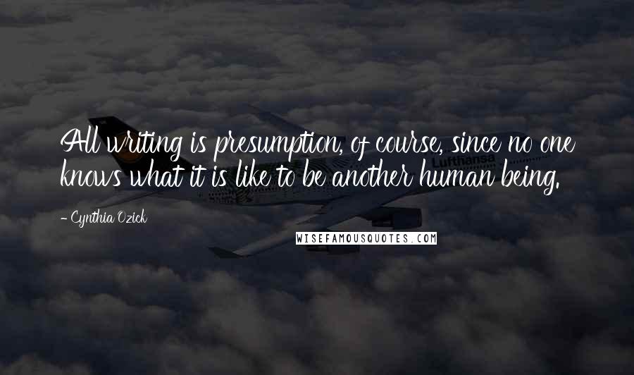 Cynthia Ozick quotes: All writing is presumption, of course, since no one knows what it is like to be another human being.
