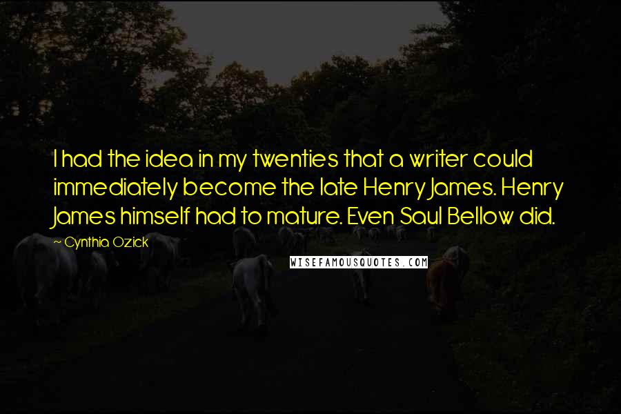 Cynthia Ozick quotes: I had the idea in my twenties that a writer could immediately become the late Henry James. Henry James himself had to mature. Even Saul Bellow did. Cynthia Ozick quotes: I had the idea in my twenties that a writer could immediately become the late Henry James. Henry James himself had to mature. Even Saul Bellow did.