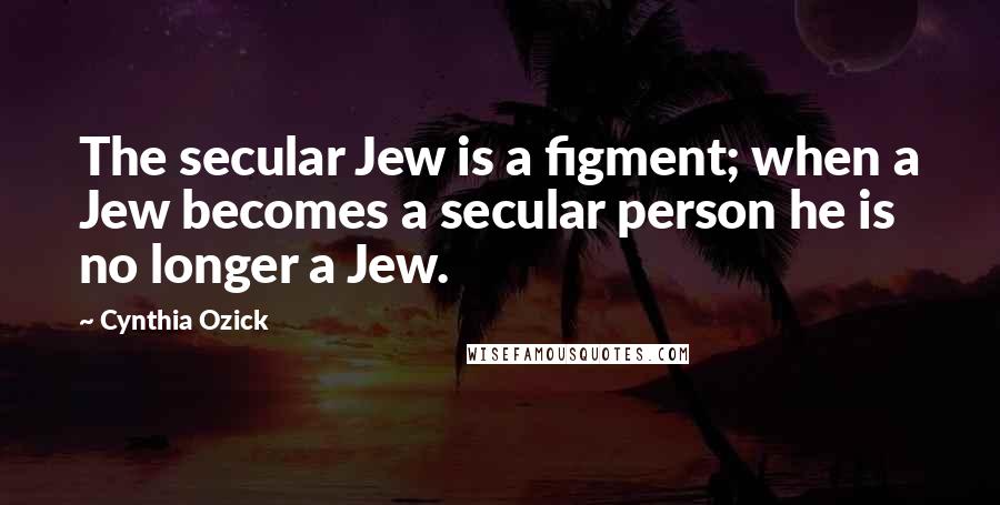 Cynthia Ozick quotes: The secular Jew is a figment; when a Jew becomes a secular person he is no longer a Jew.