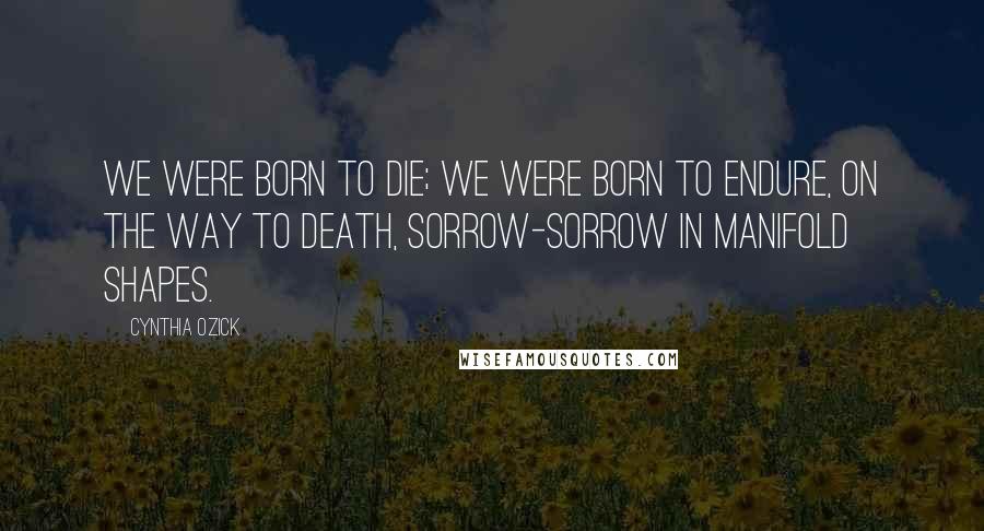 Cynthia Ozick quotes: We were born to die; we were born to endure, on the way to death, sorrow-sorrow in manifold shapes.