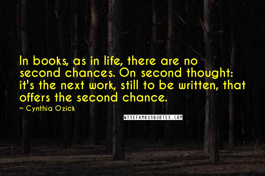 Cynthia Ozick quotes: In books, as in life, there are no second chances. On second thought: it's the next work, still to be written, that offers the second chance. Cynthia Ozick quotes: In books, as in life, there are no second chances. On second thought: it's the next work, still to be written, that offers the second chance.