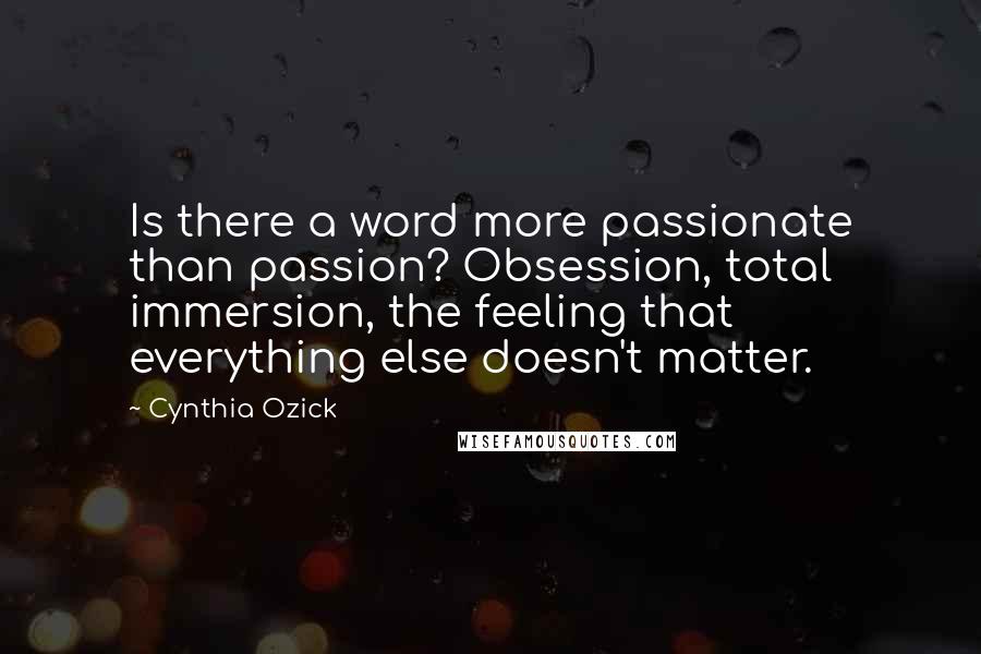 Cynthia Ozick quotes: Is there a word more passionate than passion? Obsession, total immersion, the feeling that everything else doesn't matter. Cynthia Ozick quotes: Is there a word more passionate than passion? Obsession, total immersion, the feeling that everything else doesn't matter.
