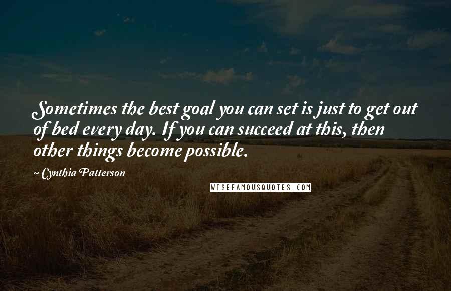 Cynthia Patterson quotes: Sometimes the best goal you can set is just to get out of bed every day. If you can succeed at this, then other things become possible.