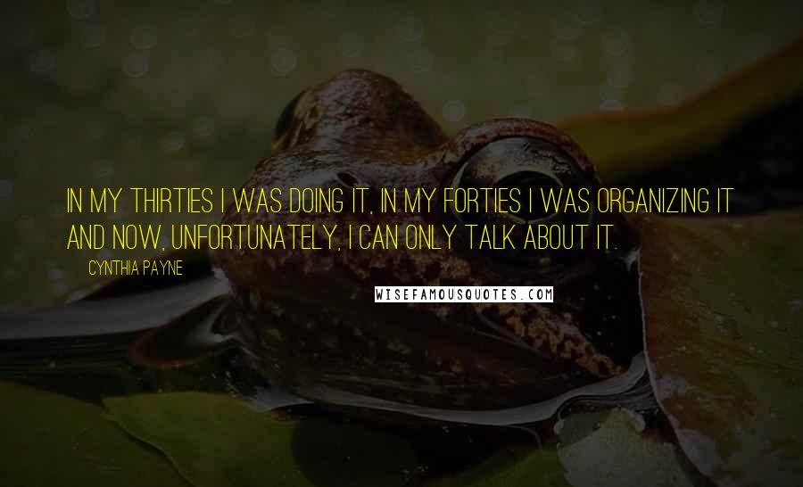 Cynthia Payne quotes: In my thirties I was doing it, in my forties I was organizing it and now, unfortunately, I can only talk about it. Cynthia Payne quotes: In my thirties I was doing it, in my forties I was organizing it and now, unfortunately, I can only talk about it.
